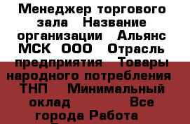 Менеджер торгового зала › Название организации ­ Альянс-МСК, ООО › Отрасль предприятия ­ Товары народного потребления (ТНП) › Минимальный оклад ­ 30 000 - Все города Работа » Вакансии   . Челябинская обл.,Снежинск г.
